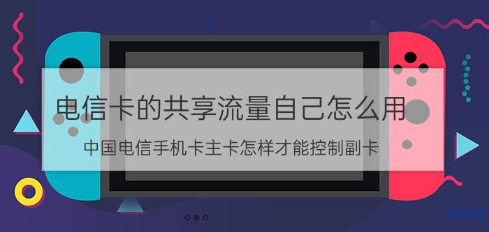 电信卡的共享流量自己怎么用 中国电信手机卡主卡怎样才能控制副卡？